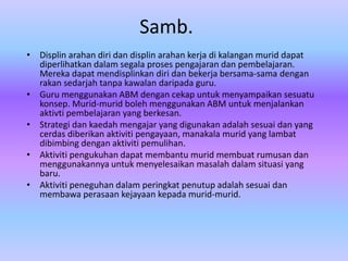 Samb.
• Displin arahan diri dan displin arahan kerja di kalangan murid dapat
  diperlihatkan dalam segala proses pengajaran dan pembelajaran.
  Mereka dapat mendisplinkan diri dan bekerja bersama-sama dengan
  rakan sedarjah tanpa kawalan daripada guru.
• Guru menggunakan ABM dengan cekap untuk menyampaikan sesuatu
  konsep. Murid-murid boleh menggunakan ABM untuk menjalankan
  aktivti pembelajaran yang berkesan.
• Strategi dan kaedah mengajar yang digunakan adalah sesuai dan yang
  cerdas diberikan aktiviti pengayaan, manakala murid yang lambat
  dibimbing dengan aktiviti pemulihan.
• Aktiviti pengukuhan dapat membantu murid membuat rumusan dan
  menggunakannya untuk menyelesaikan masalah dalam situasi yang
  baru.
• Aktiviti peneguhan dalam peringkat penutup adalah sesuai dan
  membawa perasaan kejayaan kepada murid-murid.
 