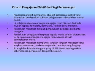 Ciri-ciri Pengajaran Efektif dari Segi Perancangan

•    Pengajaran efektif mempunyai objektif pelajaran eksplisit yang
     ditentukan berdasarkan sukatan pelajaran serta kebolehan murid-
     murid.
•    Isi pelajaran dalam rancangan mengajar telah disusun daripada
     mudah kepada kompleks, bermakna, relevan serta menarik.
•    Rancangan mengajar meliputi penggunaan pelbagai alat bantu
     mengajar.
•    Pendekatan pengajaran berpusat kepada murid adalah diutamakan.
     Ini bermakna rancangan mengajar menekankan aktiviti
     pembelajaran murid.
•    Rancangan mengajar mempunyai langkah-langkah mengajar yang
     lengkap permulaan, perkembangan dan penutup yang lengkap.
•    Strategi dan kaedah mengajar yang dipilih boleh meningkatkan
     keberkesanan pengajaran dan pembelajaran.
 