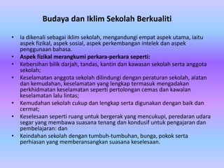 Budaya dan Iklim Sekolah Berkualiti

• Ia dikenali sebagai iklim sekolah, mengandungi empat aspek utama, iaitu
  aspek fizikal, aspek sosial, aspek perkembangan intelek dan aspek
  penggunaan bahasa.
• Aspek fizikal merangkumi perkara-perkara seperti:
• Kebersihan bilik darjah, tandas, kantin dan kawasan sekolah serta anggota
  sekolah;
• Keselamatan anggota sekolah dilindungi dengan peraturan sekolah, alatan
  dan kemudahan, keselamatan yang lengkap termasuk mengadakan
  perkhidmatan keselamatan seperti pertolongan cemas dan kawalan
  keselamatan lalu lintas;
• Kemudahan sekolah cukup dan lengkap serta digunakan dengan baik dan
  cermat;
• Keselesaan seperti ruang untuk bergerak yang mencukupi, peredaran udara
  segar yang membawa suasana tenang dan kondusif untuk pengajaran dan
  pembelajaran: dan
• Keindahan sekolah dengan tumbuh-tumbuhan, bunga, pokok serta
  perhiasan yang memberansangkan suasana keselesaan.
 