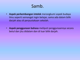 Samb.
• Aspek perkembangan intelek merangkumi aspek budaya
  ilmu seperti semangat ingin belajar, sama ada dalam bilik
  darjah atau di perpustakaan sekolah.

• Aspek penggunaan bahasa meliputi penggunaannya secara
  betul dan jitu didalam dan di luar bilik darjah.
 