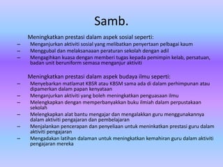 Samb.
    Meningkatkan prestasi dalam aspek sosial seperti:
–   Menganjurkan aktiviti sosial yang melibatkan penyertaan pelbagai kaum
–   Menggubal dan melaksanaaan peraturan sekolah dengan adil
–   Mengagihkan kuasa dengan memberi tugas kepada pemimpin kelab, persatuan,
    badan unit beruniform semasa menganjur aktiviti

    Meningkatkan prestasi dalam aspek budaya ilmu seperti:
–   Menyebarkan matlamat KBSR atau KBSM sama ada di dalam perhimpunan atau
    dipamerkan dalam papan kenyataan
–   Menganjurkan aktiviti yang boleh meningkatkan penguasaan ilmu
–   Melengkapkan dengan memperbanyakkan buku ilmiah dalam perpustakaan
    sekolah
–   Melengkapkan alat bantu mengajar dan mengalakkan guru menggunakannya
    dalam aktiviti pengajaran dan pembelajaran
–   Menjalankan pencerapan dan penyeliaan untuk meninkatkan prestasi guru dalam
    aktiviti pengajaran
–   Mengadakan latihan dalaman untuk meningkatkan kemahiran guru dalam aktiviti
    pengajaran mereka
 