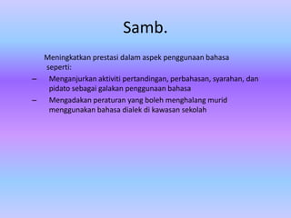 Samb.
  Meningkatkan prestasi dalam aspek penggunaan bahasa
  seperti:
–  Menganjurkan aktiviti pertandingan, perbahasan, syarahan, dan
   pidato sebagai galakan penggunaan bahasa
–  Mengadakan peraturan yang boleh menghalang murid
   menggunakan bahasa dialek di kawasan sekolah
 