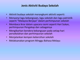 Jenis Aktiviti Budaya Sekolah

• Aktiviti budaya sekolah merangkumi aktiviti seperti:
• Menyanyi lagu kebangsaan, lagu sekolah dan lagu patriotik
  seperti ”Malaysia Berjaya” dalam perhimpunan sekolah
• Membaca ikrar dalam upacara rasmi seperti Hari Sukan,
  perhimpunan Pengakap dan sebagainya
• Mengibarkan bendera kebangsaan pada setiap hari
  persekolahan dan perhimpunan sekolah
• Menjalankan kempen kebersihan sekolah
• Melaksanakan program Minggu Bahasa Melayu
 