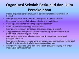 Organisasi Sekolah Berkualiti dan Iklim
                 Persekolahan
    Indeks organisasi sekolah yang sihat boleh dikenalpasti seperti ciri-ciri
    berikut:
•   Mempunyai pusat sasaran untuk pencapaian matlamat sekolah
•   Kesesuaian menyebar kebudayaan dan ilmu pengetahuan
•   Berkongsi kuasa autoriti dalam pengurusan sekolah
•   Keberkesanan dalam penggunaan sumber
•   Mempunyai semangat perpaduan dikalangan anggota sekolah
•   Anggota sekolah mempunyai kesedaran terhadap keperluan reformasi
    pendidikan untuk kemajuan sekolah
•   Mempunyai suatu sistem kawalan automatik yang dapat menangani
    gangguan dari luar
•   Mempunyai daya penyesuaian yang berupaya mengubahsuai dan menangani
    konflik di antara aspirasi sekolahdengan organisasi luar
•   Mempunyai organisasi yang baik serta sistem pengurusan yang rapi untuk
    menangani konflik dalaman
 