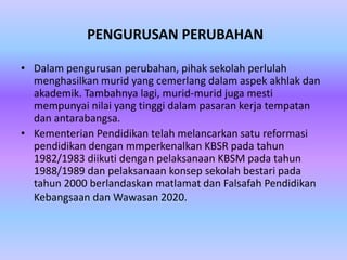 PENGURUSAN PERUBAHAN

• Dalam pengurusan perubahan, pihak sekolah perlulah
  menghasilkan murid yang cemerlang dalam aspek akhlak dan
  akademik. Tambahnya lagi, murid-murid juga mesti
  mempunyai nilai yang tinggi dalam pasaran kerja tempatan
  dan antarabangsa.
• Kementerian Pendidikan telah melancarkan satu reformasi
  pendidikan dengan mmperkenalkan KBSR pada tahun
  1982/1983 diikuti dengan pelaksanaan KBSM pada tahun
  1988/1989 dan pelaksanaan konsep sekolah bestari pada
  tahun 2000 berlandaskan matlamat dan Falsafah Pendidikan
  Kebangsaan dan Wawasan 2020.
 
