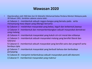 Wawasan 2020
•   Diperkenalkan oleh YAB Dato Seri Dr Mahathir Mohamad bekas Perdana Menteri Malaysia pada
    28 Febuari 1991. Sembilan cabaran utama ialah:
    a) Cabaran 1 - membentuk sebuah negara bangsa yang bersatu padu serta
    menyanjung masa depan yang dikongsi bersama
    b) Cabaran 2 - melahirkan masyarakat yang bebas, teguh dan terbentuk jiwanya
    c) Cabaran 3 - membentuk dan memperkembangkan sebuah masyarakat demokrasi
    yang matang
    d) Cabaran 4 - membentuk masyarakat yang kukuh ciri-ciri moral dan etikanya
    e) Cabaran 5 - membentuk sebuah masyarakat matang yang bersifat liberal dan
    toleransi
    f) Cabaran 6 - membentuk sebuah masyarakat yang bersifat sains dan progresif serta
    berdaya cipta
    g) Cabaran 7 - membentuk masyarakat yang berbudi bahasa dan berbudaya
    penyayang
    h) Cabaran 8 - menjamin terbentuknya sebuah masyarakat yand adil ekonomi
    i) Cabaran 9 - membentuk masyarakat yang makmur
 