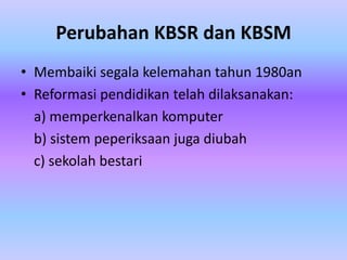 Perubahan KBSR dan KBSM
• Membaiki segala kelemahan tahun 1980an
• Reformasi pendidikan telah dilaksanakan:
  a) memperkenalkan komputer
  b) sistem peperiksaan juga diubah
  c) sekolah bestari
 