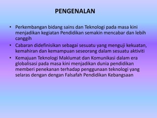 PENGENALAN

• Perkembangan bidang sains dan Teknologi pada masa kini
  menjadikan kegiatan Pendidikan semakin mencabar dan lebih
  canggih
• Cabaran didefinisikan sebagai sesuatu yang menguji kekuatan,
  kemahiran dan kemampuan seseorang dalam sesuatu aktiviti
• Kemajuan Teknologi Maklumat dan Komunikasi dalam era
  globalisasi pada masa kini menjadikan dunia pendidikan
  memberi penekanan terhadap penggunaan teknologi yang
  selaras dengan dengan Falsafah Pendidikan Kebangsaan
 