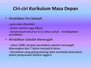 Ciri-ciri Kurikulum Masa Depan
• Pendidikan Pra Sekolah
 - guru akan ditambah
 - sistem monitor juga dibuat
  - kanak-kanak berumur 6-11 tahun untuk mendapatkan
  pendidikan
• Pendidikan Sekolah Menengah
  - tahun 2008, tempoh pendidikan sekolah menengah
  dikurangkan dari 7 tahun menjadi 6 tahun
  - Perubahan yang paling penting ialah membaiki kelemahan
  dalam penguasaan bahasa Inggeris
 
