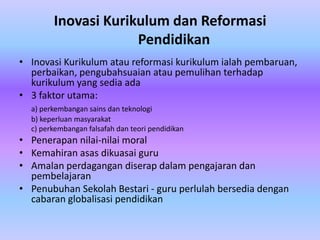 Inovasi Kurikulum dan Reformasi
                     Pendidikan
• Inovasi Kurikulum atau reformasi kurikulum ialah pembaruan,
  perbaikan, pengubahsuaian atau pemulihan terhadap
  kurikulum yang sedia ada
• 3 faktor utama:
  a) perkembangan sains dan teknologi
  b) keperluan masyarakat
  c) perkembangan falsafah dan teori pendidikan
• Penerapan nilai-nilai moral
• Kemahiran asas dikuasai guru
• Amalan perdagangan diserap dalam pengajaran dan
  pembelajaran
• Penubuhan Sekolah Bestari - guru perlulah bersedia dengan
  cabaran globalisasi pendidikan
 