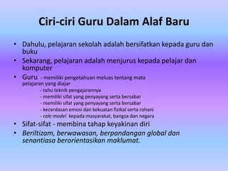 Ciri-ciri Guru Dalam Alaf Baru
• Dahulu, pelajaran sekolah adalah bersifatkan kepada guru dan
  buku
• Sekarang, pelajaran adalah menjurus kepada pelajar dan
  komputer
• Guru - memiliki pengetahuan meluas tentang mata
  pelajaran yang diajar
         - tahu teknik pengajarannya
         - memiliki sifat yang penyayang serta bersabar
         - memiliki sifat yang penyayang serta bersabar
         - kecerdasan emosi dan kekuatan fizikal serta rohani
         - role model kepada masyarakat, bangsa dan negara
• Sifat-sifat - membina tahap keyakinan diri
• Beriltizam, berwawasan, berpandangan global dan
  senantiasa berorientasikan maklumat.
 