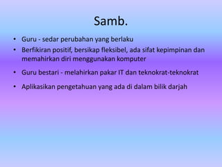 Samb.
• Guru - sedar perubahan yang berlaku
• Berfikiran positif, bersikap fleksibel, ada sifat kepimpinan dan
  memahirkan diri menggunakan komputer
• Guru bestari - melahirkan pakar IT dan teknokrat-teknokrat
• Aplikasikan pengetahuan yang ada di dalam bilik darjah
 