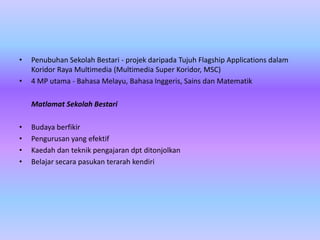 •   Penubuhan Sekolah Bestari - projek daripada Tujuh Flagship Applications dalam
    Koridor Raya Multimedia (Multimedia Super Koridor, MSC)
•   4 MP utama - Bahasa Melayu, Bahasa Inggeris, Sains dan Matematik

    Matlamat Sekolah Bestari

•   Budaya berfikir
•   Pengurusan yang efektif
•   Kaedah dan teknik pengajaran dpt ditonjolkan
•   Belajar secara pasukan terarah kendiri
 