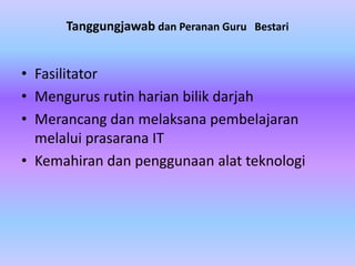 Tanggungjawab dan Peranan Guru Bestari


• Fasilitator
• Mengurus rutin harian bilik darjah
• Merancang dan melaksana pembelajaran
  melalui prasarana IT
• Kemahiran dan penggunaan alat teknologi
 