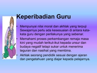 Keperibadian Guru
• Mempunyai nilai moral dan akhlak yang terpuji
  Sewajarnya perlu ada kesesuaian di antara kata-
  kata guru dengan perilakunya yang sebenar.
• Memahami proses perkembangan remaja masa
  kini yang mudah terikut-ikut kepada unsur dan
  budaya negatif tetapi sukar untuk menerima
  teguran dan nasihat yang membina.
• Akhlak seorang pendidik sesuai dengan ajaran
  dan pengetahuan yang diajar kepada pelajarnya.
 
