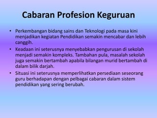 Cabaran Profesion Keguruan
• Perkembangan bidang sains dan Teknologi pada masa kini
  menjadikan kegiatan Pendidikan semakin mencabar dan lebih
  canggih.
• Keadaan ini seterusnya menyebabkan pengurusan di sekolah
  menjadi semakin kompleks. Tambahan pula, masalah sekolah
  juga semakin bertambah apabila bilangan murid bertambah di
  dalam bilik darjah.
• Situasi ini seterusnya memperlihatkan persediaan seseorang
  guru berhadapan dengan pelbagai cabaran dalam sistem
  pendidikan yang sering berubah.
 