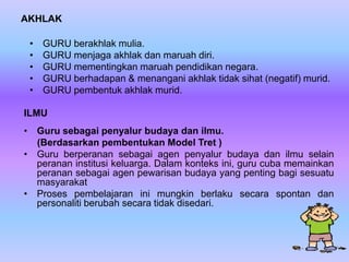 AKHLAK

 •   GURU berakhlak mulia.
 •   GURU menjaga akhlak dan maruah diri.
 •   GURU mementingkan maruah pendidikan negara.
 •   GURU berhadapan & menangani akhlak tidak sihat (negatif) murid.
 •   GURU pembentuk akhlak murid.

ILMU
• Guru sebagai penyalur budaya dan ilmu.
  (Berdasarkan pembentukan Model Tret )
• Guru berperanan sebagai agen penyalur budaya dan ilmu selain
  peranan institusi keluarga. Dalam konteks ini, guru cuba memainkan
  peranan sebagai agen pewarisan budaya yang penting bagi sesuatu
  masyarakat
• Proses pembelajaran ini mungkin berlaku secara spontan dan
  personaliti berubah secara tidak disedari.
 