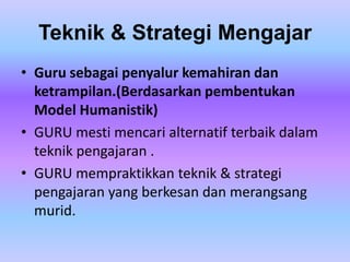Teknik & Strategi Mengajar
• Guru sebagai penyalur kemahiran dan
  ketrampilan.(Berdasarkan pembentukan
  Model Humanistik)
• GURU mesti mencari alternatif terbaik dalam
  teknik pengajaran .
• GURU mempraktikkan teknik & strategi
  pengajaran yang berkesan dan merangsang
  murid.
 