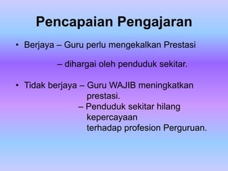 Pencapaian Pengajaran
• Berjaya – Guru perlu mengekalkan Prestasi

          – dihargai oleh penduduk sekitar.

• Tidak berjaya – Guru WAJIB meningkatkan
                  prestasi.
                – Penduduk sekitar hilang
                  kepercayaan
                  terhadap profesion Perguruan.
 