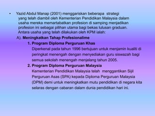 •   Yazid Abdul Manap (2001) menggariskan beberapa strategi
     yang telah diambil oleh Kementerian Pendidikan Malaysia dalam
     usaha mereka memartabatkan profesion di samping menjadikan
     profesion ini sebagai pilihan utama bagi bekas lulusan graduan.
     Antara usaha yang telah dilakukan oleh KPM ialah:
    A). Meningkatkan Tahap Profesionalime
          1. Program Diploma Perguruan Khas
             Diperkenal pada tahun 1996 bertujuan untuk menjamin kualiti di
             peringkat menengah dengan menyediakan guru siswazah bagi
             semua sekolah menengah menjelang tahun 2005.
          2. Program Diploma Perguruan Malaysia
             Kementerian Pendidikan Malaysia telah menggantikan Sijil
             Perguruan Asas (SPA) kepada Diploma Perguruan Malaysia
             (DPM) demi untuk meningkatkan mutu pendidikan di negara kita
             selaras dengan cabaran dalam dunia pendidikan hari ini.
 