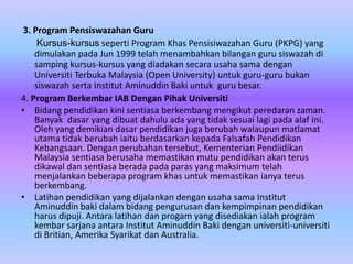 3. Program Pensiswazahan Guru
     Kursus-kursus seperti Program Khas Pensisiwazahan Guru (PKPG) yang
    dimulakan pada Jun 1999 telah menambahkan bilangan guru siswazah di
    samping kursus-kursus yang diadakan secara usaha sama dengan
    Universiti Terbuka Malaysia (Open University) untuk guru-guru bukan
    siswazah serta Institut Aminuddin Baki untuk guru besar.
4. Program Berkembar IAB Dengan Pihak Universiti
• Bidang pendidikan kini sentiasa berkembang mengikut peredaran zaman.
    Banyak dasar yang dibuat dahulu ada yang tidak sesuai lagi pada alaf ini.
    Oleh yang demikian dasar pendidikan juga berubah walaupun matlamat
    utama tidak berubah iaitu berdasarkan kepada Falsafah Pendidikan
    Kebangsaan. Dengan perubahan tersebut, Kementerian Pendiidikan
    Malaysia sentiasa berusaha memastikan mutu pendidikan akan terus
    dikawal dan sentiasa berada pada paras yang maksimum telah
    menjalankan beberapa program khas untuk memastikan ianya terus
    berkembang.
• Latihan pendidikan yang dijalankan dengan usaha sama Institut
    Aminuddin baki dalam bidang pengurusan dan kempimpinan pendidikan
    harus dipuji. Antara latihan dan progam yang disediakan ialah program
    kembar sarjana antara Institut Aminuddin Baki dengan universiti-universiti
    di Britian, Amerika Syarikat dan Australia.
 