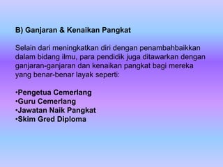 B) Ganjaran & Kenaikan Pangkat

Selain dari meningkatkan diri dengan penambahbaikkan
dalam bidang ilmu, para pendidik juga ditawarkan dengan
ganjaran-ganjaran dan kenaikan pangkat bagi mereka
yang benar-benar layak seperti:

•Pengetua Cemerlang
•Guru Cemerlang
•Jawatan Naik Pangkat
•Skim Gred Diploma
 