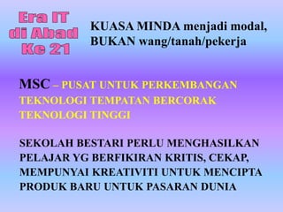 KUASA MINDA menjadi modal,
          BUKAN wang/tanah/pekerja


MSC – PUSAT UNTUK PERKEMBANGAN
TEKNOLOGI TEMPATAN BERCORAK
TEKNOLOGI TINGGI

SEKOLAH BESTARI PERLU MENGHASILKAN
PELAJAR YG BERFIKIRAN KRITIS, CEKAP,
MEMPUNYAI KREATIVITI UNTUK MENCIPTA
PRODUK BARU UNTUK PASARAN DUNIA
 