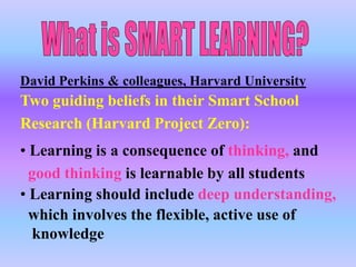 David Perkins & colleagues, Harvard University
Two guiding beliefs in their Smart School
Research (Harvard Project Zero):
• Learning is a consequence of thinking, and
  good thinking is learnable by all students
• Learning should include deep understanding,
  which involves the flexible, active use of
  knowledge
 