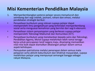 Misi Kementerian Pendidikan Malaysia
1.   Memperkembangkan potensi pelajar secara menyeluruh dan
     seimbang dari segi intelek, jasmani, rohani dan emosi, melalui
     pendekatan strategik berikut:
•    Penyediaan kurikulum yang relevan supaya pelajar dapat
     memperolehi ilmu pengetahuan yang terkinidan memperkembang
     sosial serta menguasai kemahiran yang bernilai dari segi k-ekonomi.
•    Penyediaan sistem penyampaian yang berkesan supaya pelajar
     memperolehi Teknologi Maklumat dan Komunikasi (ICT).
•    Penyediaan kurikulum yang menekankan kepada sains dan Teknologi,
     Pendidikan Agama, Moral supaya melahirkan lebih ramai tenaga
     kerja untuk pencapaian taraf negara maju, disamping memastikan
     nilai-nilai baik dapat diamalkan dikalangan pelajar dalam semua
     aspek kehidupan.
•    Pemupukan patriotisme melalui penerapan dalam semua mata
     pelajaran serta aktiviti kokurikulum dan khidmat masyarakat, supaya
     melahirkan pelajar yang mempunyai semangat bangga sebagai
     rakyat Malaysia.
 