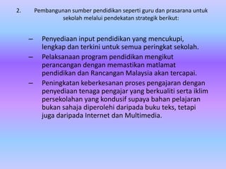2.       Pembangunan sumber pendidikan seperti guru dan prasarana untuk
                 sekolah melalui pendekatan strategik berikut:


     –     Penyediaan input pendidikan yang mencukupi,
           lengkap dan terkini untuk semua peringkat sekolah.
     –     Pelaksanaan program pendidikan mengikut
           perancangan dengan memastikan matlamat
           pendidikan dan Rancangan Malaysia akan tercapai.
     –     Peningkatan keberkesanan proses pengajaran dengan
           penyediaan tenaga pengajar yang berkualiti serta iklim
           persekolahan yang kondusif supaya bahan pelajaran
           bukan sahaja diperolehi daripada buku teks, tetapi
           juga daripada Internet dan Multimedia.
 