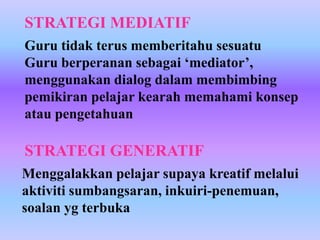 STRATEGI MEDIATIF
Guru tidak terus memberitahu sesuatu
Guru berperanan sebagai ‘mediator’,
menggunakan dialog dalam membimbing
pemikiran pelajar kearah memahami konsep
atau pengetahuan

STRATEGI GENERATIF
Menggalakkan pelajar supaya kreatif melalui
aktiviti sumbangsaran, inkuiri-penemuan,
soalan yg terbuka
 