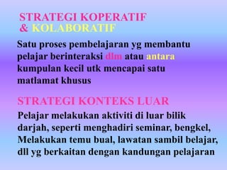 STRATEGI KOPERATIF
& KOLABORATIF
Satu proses pembelajaran yg membantu
pelajar berinteraksi dlm atau antara
kumpulan kecil utk mencapai satu
matlamat khusus

STRATEGI KONTEKS LUAR
Pelajar melakukan aktiviti di luar bilik
darjah, seperti menghadiri seminar, bengkel,
Melakukan temu bual, lawatan sambil belajar,
dll yg berkaitan dengan kandungan pelajaran
 
