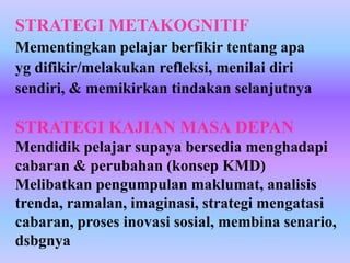 STRATEGI METAKOGNITIF
Mementingkan pelajar berfikir tentang apa
yg difikir/melakukan refleksi, menilai diri
sendiri, & memikirkan tindakan selanjutnya

STRATEGI KAJIAN MASA DEPAN
Mendidik pelajar supaya bersedia menghadapi
cabaran & perubahan (konsep KMD)
Melibatkan pengumpulan maklumat, analisis
trenda, ramalan, imaginasi, strategi mengatasi
cabaran, proses inovasi sosial, membina senario,
dsbgnya
 
