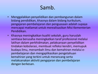 Samb.
• Menggalakkan penyelidikan dan pembangunan dalam
  bidang pendidikan, khasnya dalam bidang kurikulum,
  pengajaran-pembelajaran dan penguasaan adalah supaya
  mencapai matlamat untuk merealisasikan Misi Kementerian
  Pendidikan.
• Khasnya meningkatkan kualiti sekolah, guru haruslah
  sentiasa berusaha meningkatkan taraf profesional melalui
  latihan dalam perkhidmatan, pelaksanaan penyelidikan
  tindakan kobolarasi, membuat refleksi kendiri, memupuk
  budaya ilmu, menambah ilmu dan kemahiran melalui e-
  pembelajaran dan mengaplikasikan pengetahuan
  kemahiran yang terkini untuk merancang serta
  melaksanakan aktiviti pengajaran dan pembelajaran
  dengan berkesan.
 
