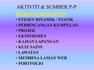 AKTIVITI & SUMBER P-P
PELBAGAI AKTIVITI P-P:
• STESEN DINAMIK / STATIK
• PERBINCANGAN KUMPULAN
• PROJEK
• EKSPERIMEN
• KAJIAN LAPANGAN
• KUIZ SAINS
• LAWATAN
• MEMBINA LAMAN WEB
• PORTFOLIO
 