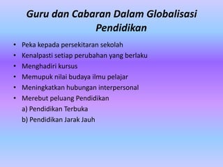 Guru dan Cabaran Dalam Globalisasi
                  Pendidikan
•   Peka kepada persekitaran sekolah
•   Kenalpasti setiap perubahan yang berlaku
•   Menghadiri kursus
•   Memupuk nilai budaya ilmu pelajar
•   Meningkatkan hubungan interpersonal
•   Merebut peluang Pendidikan
    a) Pendidikan Terbuka
    b) Pendidikan Jarak Jauh
 