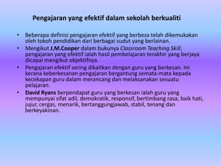 Pengajaran yang efektif dalam sekolah berkualiti

• Beberapa definisi pengajaran efektif yang berbeza telah dikemukakan
  oleh tokoh pendidikan dari berbagai sudut yang berlainan.
• Mengikut J.M.Cooper dalam bukunya Classroom Teaching Skill,
  pengajaran yang efektif ialah hasil pembelajaran terakhir yang berjaya
  dicapai mengikut objektifnya.
• Pengajaran efektif sering dikaitkan dengan guru yang berkesan. Ini
  kerana keberkesanan pengajaran bergantung semata-mata kepada
  kecekapan guru dalam merancang dan melaksanakan sesuatu
  pelajaran.
• David Ryans berpendapat guru yang berkesan ialah guru yang
  mempunyai sifat adil, demokratik, responsif, bertimbang rasa, baik hati,
  jujur, cergas, menarik, bertanggungjawab, stabil, tenang dan
  berkeyakinan.
 