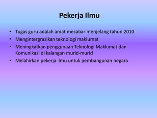 Pekerja Ilmu
• Tugas guru adalah amat mecabar menjelang tahun 2010
• Mengintergrasikan teknologi maklumat
• Meningkatkan penggunaan Teknologi Maklumat dan
  Komunikasi di kalangan murid-murid
• Melahirkan pekerja ilmu untuk pembangunan negara
 