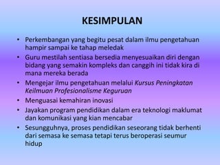 KESIMPULAN
• Perkembangan yang begitu pesat dalam ilmu pengetahuan
  hampir sampai ke tahap meledak
• Guru mestilah sentiasa bersedia menyesuaikan diri dengan
  bidang yang semakin kompleks dan canggih ini tidak kira di
  mana mereka berada
• Mengejar ilmu pengetahuan melalui Kursus Peningkatan
  Keilmuan Profesionalisme Keguruan
• Menguasai kemahiran inovasi
• Jayakan program pendidikan dalam era teknologi maklumat
  dan komunikasi yang kian mencabar
• Sesungguhnya, proses pendidikan seseorang tidak berhenti
  dari semasa ke semasa tetapi terus beroperasi seumur
  hidup
 