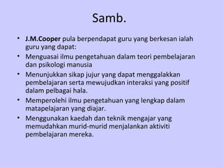 Samb.
• J.M.Cooper pula berpendapat guru yang berkesan ialah
  guru yang dapat:
• Menguasai ilmu pengetahuan dalam teori pembelajaran
  dan psikologi manusia
• Menunjukkan sikap jujur yang dapat menggalakkan
  pembelajaran serta mewujudkan interaksi yang positif
  dalam pelbagai hala.
• Memperolehi ilmu pengetahuan yang lengkap dalam
  matapelajaran yang diajar.
• Menggunakan kaedah dan teknik mengajar yang
  memudahkan murid-murid menjalankan aktiviti
  pembelajaran mereka.
 