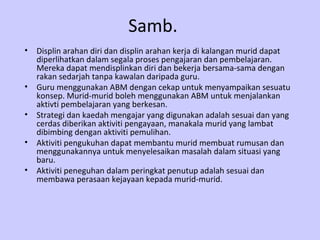Samb.
•   Displin arahan diri dan displin arahan kerja di kalangan murid dapat
    diperlihatkan dalam segala proses pengajaran dan pembelajaran.
    Mereka dapat mendisplinkan diri dan bekerja bersama-sama dengan
    rakan sedarjah tanpa kawalan daripada guru.
•   Guru menggunakan ABM dengan cekap untuk menyampaikan sesuatu
    konsep. Murid-murid boleh menggunakan ABM untuk menjalankan
    aktivti pembelajaran yang berkesan.
•   Strategi dan kaedah mengajar yang digunakan adalah sesuai dan yang
    cerdas diberikan aktiviti pengayaan, manakala murid yang lambat
    dibimbing dengan aktiviti pemulihan.
•   Aktiviti pengukuhan dapat membantu murid membuat rumusan dan
    menggunakannya untuk menyelesaikan masalah dalam situasi yang
    baru.
•   Aktiviti peneguhan dalam peringkat penutup adalah sesuai dan
    membawa perasaan kejayaan kepada murid-murid.
 