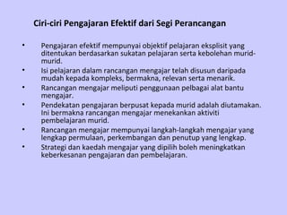 Ciri-ciri Pengajaran Efektif dari Segi Perancangan

•    Pengajaran efektif mempunyai objektif pelajaran eksplisit yang
     ditentukan berdasarkan sukatan pelajaran serta kebolehan murid-
     murid.
•    Isi pelajaran dalam rancangan mengajar telah disusun daripada
     mudah kepada kompleks, bermakna, relevan serta menarik.
•    Rancangan mengajar meliputi penggunaan pelbagai alat bantu
     mengajar.
•    Pendekatan pengajaran berpusat kepada murid adalah diutamakan.
     Ini bermakna rancangan mengajar menekankan aktiviti
     pembelajaran murid.
•    Rancangan mengajar mempunyai langkah-langkah mengajar yang
     lengkap permulaan, perkembangan dan penutup yang lengkap.
•    Strategi dan kaedah mengajar yang dipilih boleh meningkatkan
     keberkesanan pengajaran dan pembelajaran.
 