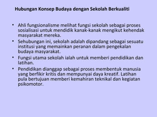 Hubungan Konsep Budaya dengan Sekolah Berkualiti


• Ahli fungsionalisme melihat fungsi sekolah sebagai proses
  sosialisasi untuk mendidik kanak-kanak mengikut kehendak
  masyarakat mereka.
• Sehubungan ini, sekolah adalah dipandang sebagai sesuatu
  institusi yang memainkan peranan dalam pengekalan
  budaya masyarakat.
• Fungsi utama sekolah ialah untuk memberi pendidikan dan
  latihan.
• Pendidikan dianggap sebagai proses membentuk manusia
  yang berfikir kritis dan mempunyai daya kreatif. Latihan
  pula bertujuan memberi kemahiran teknikal dan kegiatan
  psikomotor.
 