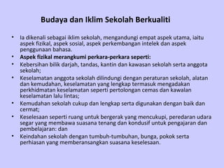 Budaya dan Iklim Sekolah Berkualiti
• Ia dikenali sebagai iklim sekolah, mengandungi empat aspek utama, iaitu
  aspek fizikal, aspek sosial, aspek perkembangan intelek dan aspek
  penggunaan bahasa.
• Aspek fizikal merangkumi perkara-perkara seperti:
• Kebersihan bilik darjah, tandas, kantin dan kawasan sekolah serta anggota
  sekolah;
• Keselamatan anggota sekolah dilindungi dengan peraturan sekolah, alatan
  dan kemudahan, keselamatan yang lengkap termasuk mengadakan
  perkhidmatan keselamatan seperti pertolongan cemas dan kawalan
  keselamatan lalu lintas;
• Kemudahan sekolah cukup dan lengkap serta digunakan dengan baik dan
  cermat;
• Keselesaan seperti ruang untuk bergerak yang mencukupi, peredaran udara
  segar yang membawa suasana tenang dan kondusif untuk pengajaran dan
  pembelajaran: dan
• Keindahan sekolah dengan tumbuh-tumbuhan, bunga, pokok serta
  perhiasan yang memberansangkan suasana keselesaan.
 