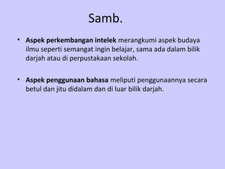 Samb.
• Aspek perkembangan intelek merangkumi aspek budaya
  ilmu seperti semangat ingin belajar, sama ada dalam bilik
  darjah atau di perpustakaan sekolah.

• Aspek penggunaan bahasa meliputi penggunaannya secara
  betul dan jitu didalam dan di luar bilik darjah.
 