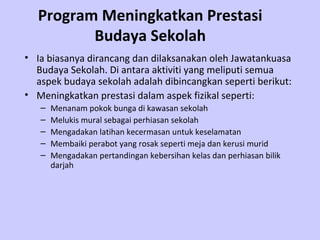 Program Meningkatkan Prestasi
         Budaya Sekolah
• Ia biasanya dirancang dan dilaksanakan oleh Jawatankuasa
  Budaya Sekolah. Di antara aktiviti yang meliputi semua
  aspek budaya sekolah adalah dibincangkan seperti berikut:
• Meningkatkan prestasi dalam aspek fizikal seperti:
   –   Menanam pokok bunga di kawasan sekolah
   –   Melukis mural sebagai perhiasan sekolah
   –   Mengadakan latihan kecermasan untuk keselamatan
   –   Membaiki perabot yang rosak seperti meja dan kerusi murid
   –   Mengadakan pertandingan kebersihan kelas dan perhiasan bilik
       darjah
 