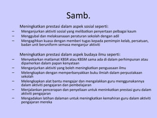 Samb.
    Meningkatkan prestasi dalam aspek sosial seperti:
–   Menganjurkan aktiviti sosial yang melibatkan penyertaan pelbagai kaum
–   Menggubal dan melaksanaaan peraturan sekolah dengan adil
–   Mengagihkan kuasa dengan memberi tugas kepada pemimpin kelab, persatuan,
    badan unit beruniform semasa menganjur aktiviti

    Meningkatkan prestasi dalam aspek budaya ilmu seperti:
–   Menyebarkan matlamat KBSR atau KBSM sama ada di dalam perhimpunan atau
    dipamerkan dalam papan kenyataan
–   Menganjurkan aktiviti yang boleh meningkatkan penguasaan ilmu
–   Melengkapkan dengan memperbanyakkan buku ilmiah dalam perpustakaan
    sekolah
–   Melengkapkan alat bantu mengajar dan mengalakkan guru menggunakannya
    dalam aktiviti pengajaran dan pembelajaran
–   Menjalankan pencerapan dan penyeliaan untuk meninkatkan prestasi guru dalam
    aktiviti pengajaran
–   Mengadakan latihan dalaman untuk meningkatkan kemahiran guru dalam aktiviti
    pengajaran mereka
 