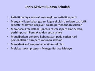 Jenis Aktiviti Budaya Sekolah

• Aktiviti budaya sekolah merangkumi aktiviti seperti:
• Menyanyi lagu kebangsaan, lagu sekolah dan lagu patriotik
  seperti ”Malaysia Berjaya” dalam perhimpunan sekolah
• Membaca ikrar dalam upacara rasmi seperti Hari Sukan,
  perhimpunan Pengakap dan sebagainya
• Mengibarkan bendera kebangsaan pada setiap hari
  persekolahan dan perhimpunan sekolah
• Menjalankan kempen kebersihan sekolah
• Melaksanakan program Minggu Bahasa Melayu
 
