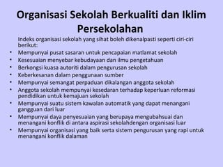 Organisasi Sekolah Berkualiti dan Iklim
                Persekolahan
    Indeks organisasi sekolah yang sihat boleh dikenalpasti seperti ciri-ciri
    berikut:
•   Mempunyai pusat sasaran untuk pencapaian matlamat sekolah
•   Kesesuaian menyebar kebudayaan dan ilmu pengetahuan
•   Berkongsi kuasa autoriti dalam pengurusan sekolah
•   Keberkesanan dalam penggunaan sumber
•   Mempunyai semangat perpaduan dikalangan anggota sekolah
•   Anggota sekolah mempunyai kesedaran terhadap keperluan reformasi
    pendidikan untuk kemajuan sekolah
•   Mempunyai suatu sistem kawalan automatik yang dapat menangani
    gangguan dari luar
•   Mempunyai daya penyesuaian yang berupaya mengubahsuai dan
    menangani konflik di antara aspirasi sekolahdengan organisasi luar
•   Mempunyai organisasi yang baik serta sistem pengurusan yang rapi untuk
    menangani konflik dalaman
 