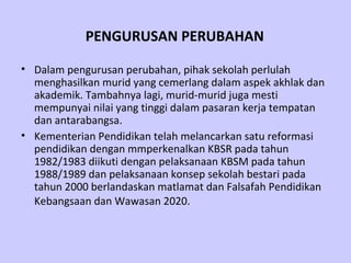 PENGURUSAN PERUBAHAN

• Dalam pengurusan perubahan, pihak sekolah perlulah
  menghasilkan murid yang cemerlang dalam aspek akhlak dan
  akademik. Tambahnya lagi, murid-murid juga mesti
  mempunyai nilai yang tinggi dalam pasaran kerja tempatan
  dan antarabangsa.
• Kementerian Pendidikan telah melancarkan satu reformasi
  pendidikan dengan mmperkenalkan KBSR pada tahun
  1982/1983 diikuti dengan pelaksanaan KBSM pada tahun
  1988/1989 dan pelaksanaan konsep sekolah bestari pada
  tahun 2000 berlandaskan matlamat dan Falsafah Pendidikan
  Kebangsaan dan Wawasan 2020.
 